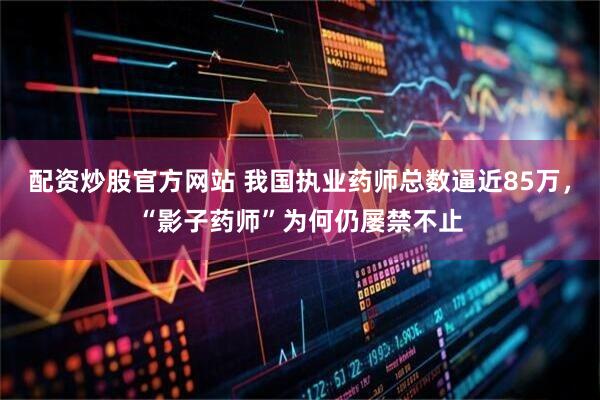 配资炒股官方网站 我国执业药师总数逼近85万，“影子药师”为何仍屡禁不止