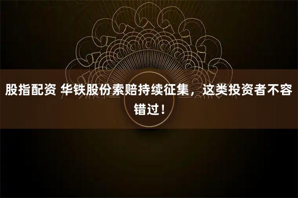 股指配资 华铁股份索赔持续征集，这类投资者不容错过！