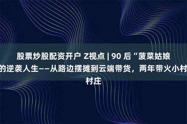 股票炒股配资开户 Z视点 | 90 后“菠菜姑娘”的逆袭人生——从路边摆摊到云端带货，两年带火小村庄
